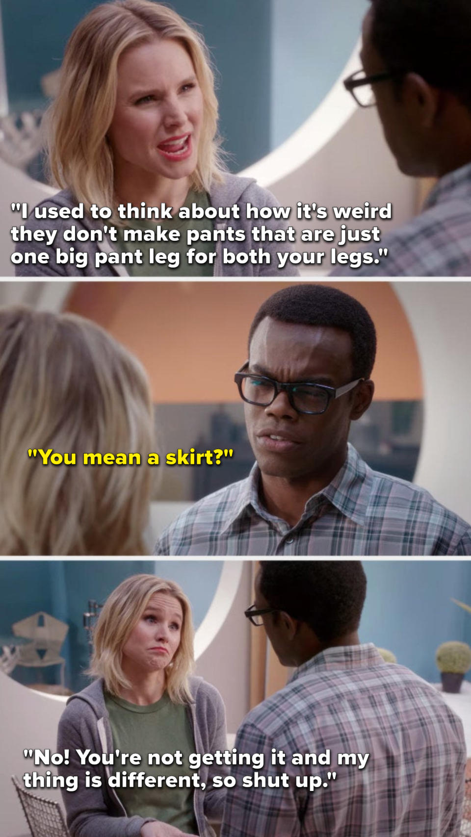 Eleanor says, "I used to think about how it's weird they don't make pants that are just one big pant leg for both your legs," Chidi says, "You mean a skirt," and Eleanor says, "No, you're not getting it and my thing is different, so shut up"