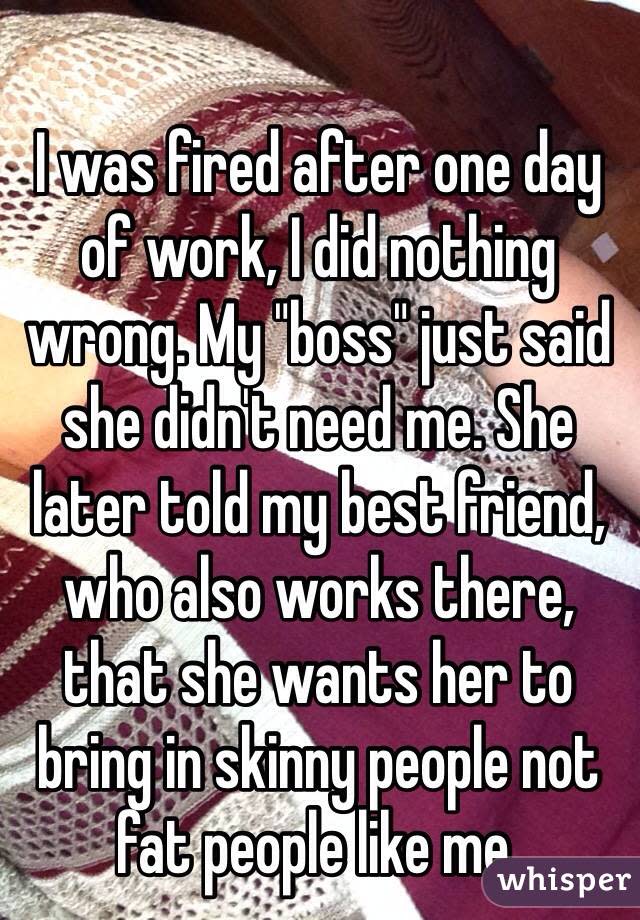I was fired after one day of work, I did nothing wrong. My &quot;boss&quot; just said she didn&#39;t need me. She later told my best friend, who also works there, that she wants her to bring in skinny people not fat people like me. 
