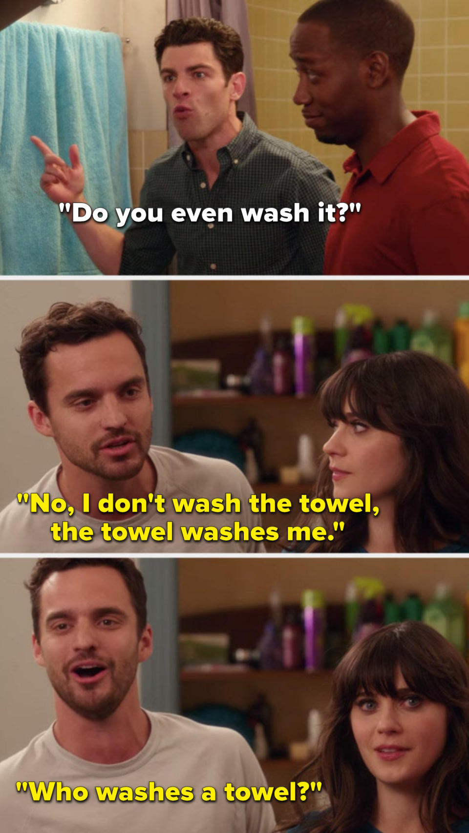 Schmidt says, "Do you even wash it?" and Nick says, "No, I don't wash the towel, the towel washes me, who washes a towel?"