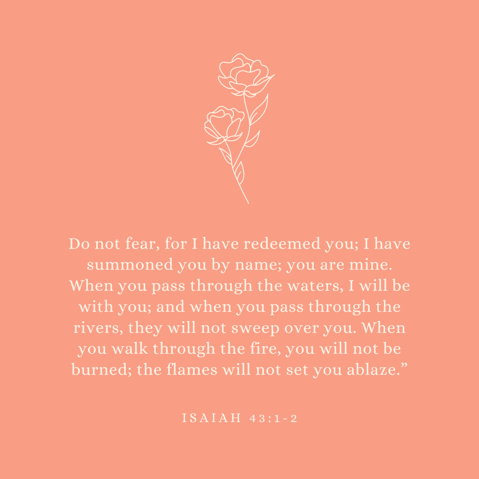 Isaiah 43:1-2 Do not fear, for I have redeemed you; I have summoned you by name; you are mine. When you pass through the waters, I will be with you; and when you pass through the rivers, they will not sweep over you. When you walk through the fire, you will not be burned; the flames will not set you ablaze.”