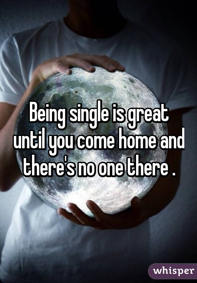 Being single is great until you come home and there's no one there .