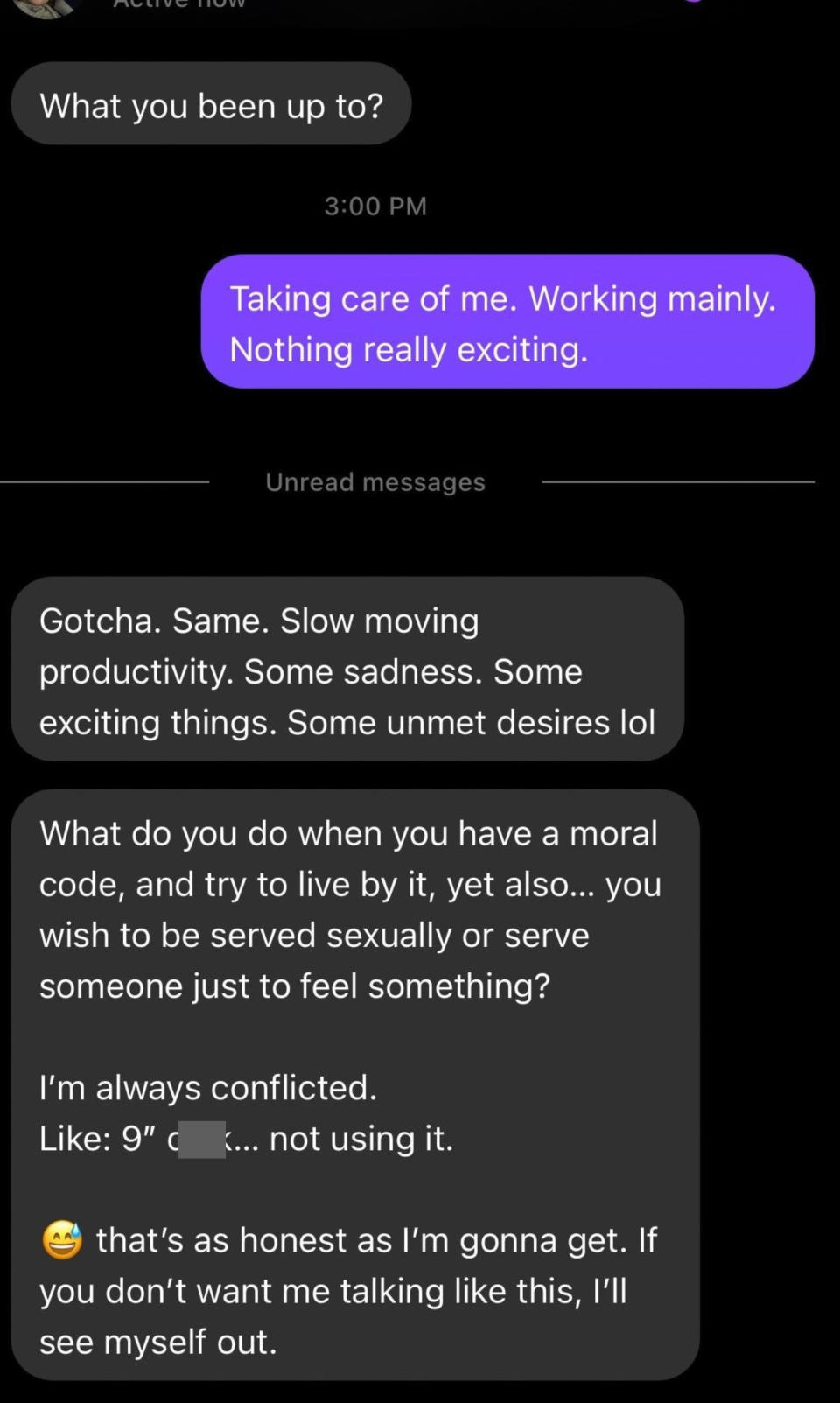 Person asks what they've been up to, they say "Taking care of me, working," and person says, "Gotcha, same," then asks what do you do when you want to live by a moral code but want to be served/serve sexually, then refer to their unused 9-inch cock