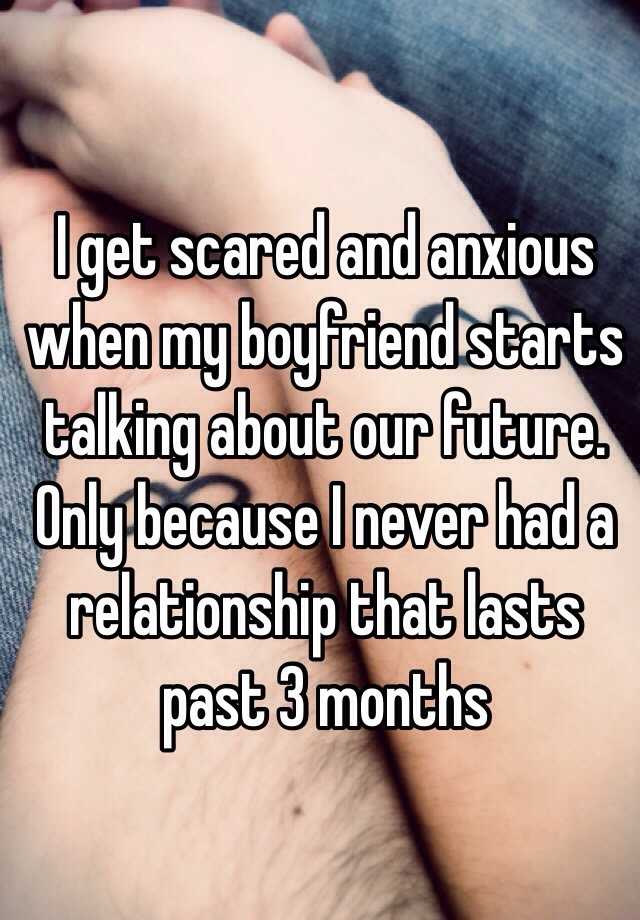 I get scared and anxious when my boyfriend starts talking about our future. Only because I never had a relationship that lasts past 3 months