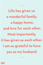 <p>Life has given us a wonderful family, a happy home, and love for each other. Mostly importantly, it has given us each other. I am so grateful to have you as my husband.</p>