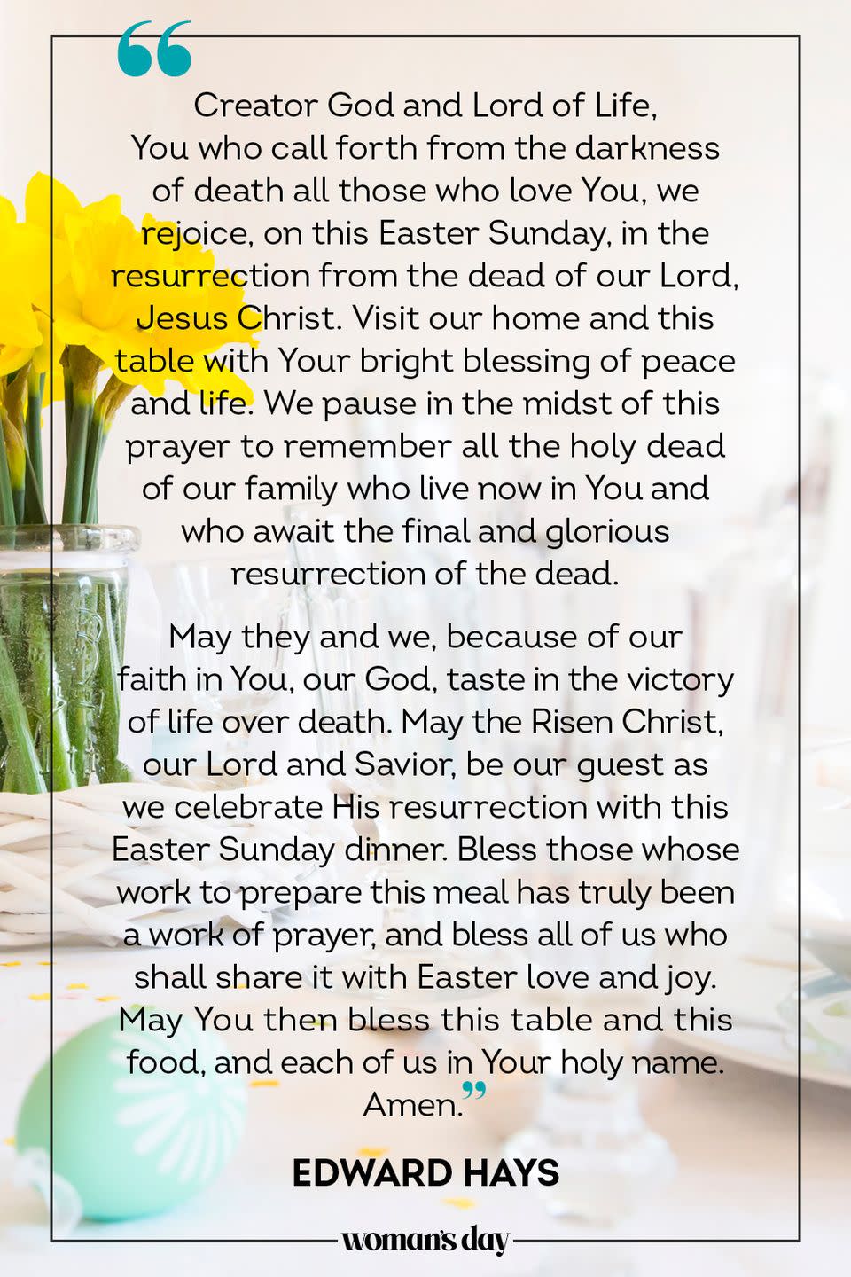 <p>Creator God and Lord of Life, You who call forth from the darkness of death all those who love You, we rejoice, on this Easter Sunday, in the resurrection from the dead of our Lord, Jesus Christ. Visit our home and this table with Your bright blessing of peace and life. We pause in the midst of this prayer to remember all the holy dead of our family who live now in You and who await the final and glorious resurrection of the dead.</p><p>May they and we, because of our faith in You, our God, taste in the victory of life over death. May the Risen Christ, our Lord and Savior, be our guest as we celebrate His resurrection with this Easter Sunday dinner. Bless those whose work to prepare this meal has truly been a work of prayer, and bless all of us who shall share it with Easter love and joy. May You then bless this table and this food, and each of us in Your holy name. Amen.</p><p>— Edward Hays</p>