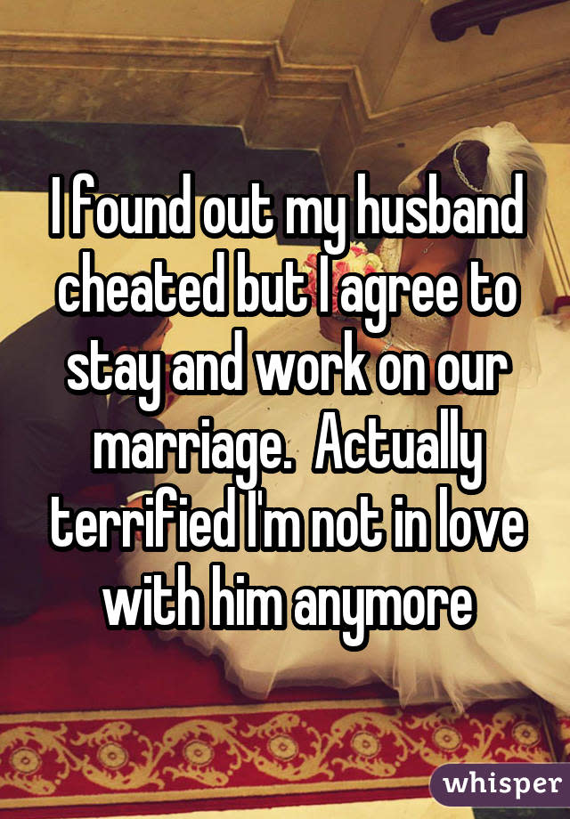 I found out my husband cheated but I agree to stay and work on our marriage.  Actually terrified I'm not in love with him anymore