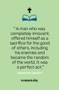 <p>"A man who was completely innocent, offered himself as a sacrifice for the good of others, including his enemies and became the random of the world. It was a perfect act." — Mahatma Gandhi</p>