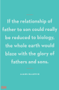 <p>If the relationship of father to son could really be reduced to biology, the whole earth would blaze with the glory of fathers and sons.</p><p><strong>RELATED:</strong> <a href="https://www.goodhousekeeping.com/holidays/gift-ideas/g20685099/golf-gifts/" rel="nofollow noopener" target="_blank" data-ylk="slk:30 Golf Gifts for Men to Give this Father's Day;elm:context_link;itc:0;sec:content-canvas" class="link ">30 Golf Gifts for Men to Give this Father's Day</a></p>