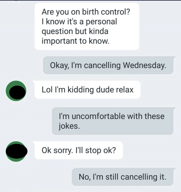 Person asks if the other person is on birth control, and when the response is that they're canceling the date, the person says they're kidding, but the other person says they're uncomfortable with these jokes and they're still canceling