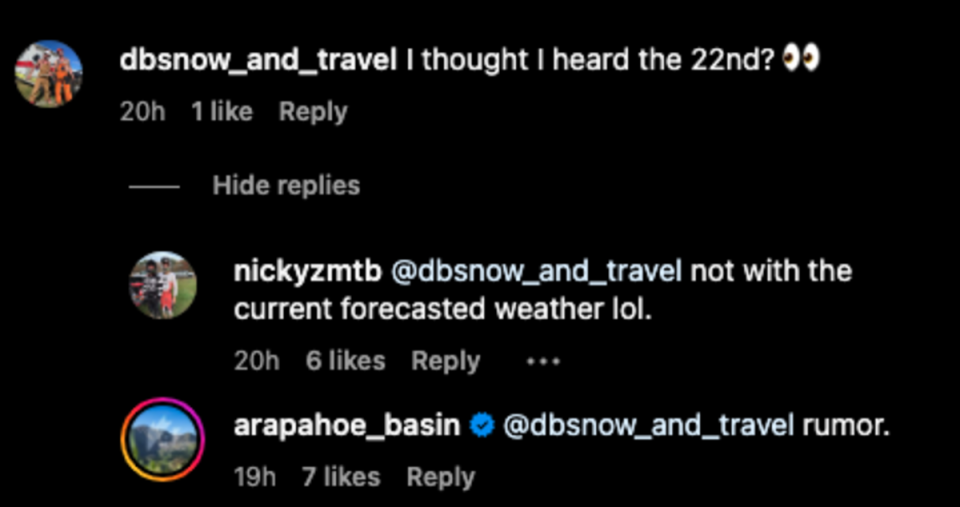 Sceen shot from the comments section of Arapahoe Basin's most recent Instagram Post.<p><a href="https://www.instagram.com/p/CyjOBDUBWeK/?utm_source=ig_embed&ig_rid=e8e4941e-832d-4887-bff4-cac80075f4df" rel="nofollow noopener" target="_blank" data-ylk="slk:Instagram/Arapahoe Basin;elm:context_link;itc:0;sec:content-canvas" class="link ">Instagram/Arapahoe Basin</a></p>