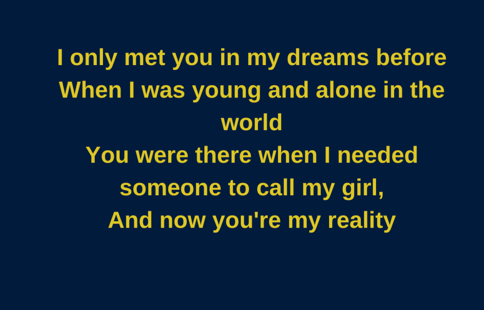 I only met you in my dreams before when I was young and alone in the world You were there when I needed someone to call my girl, And now you're my reality