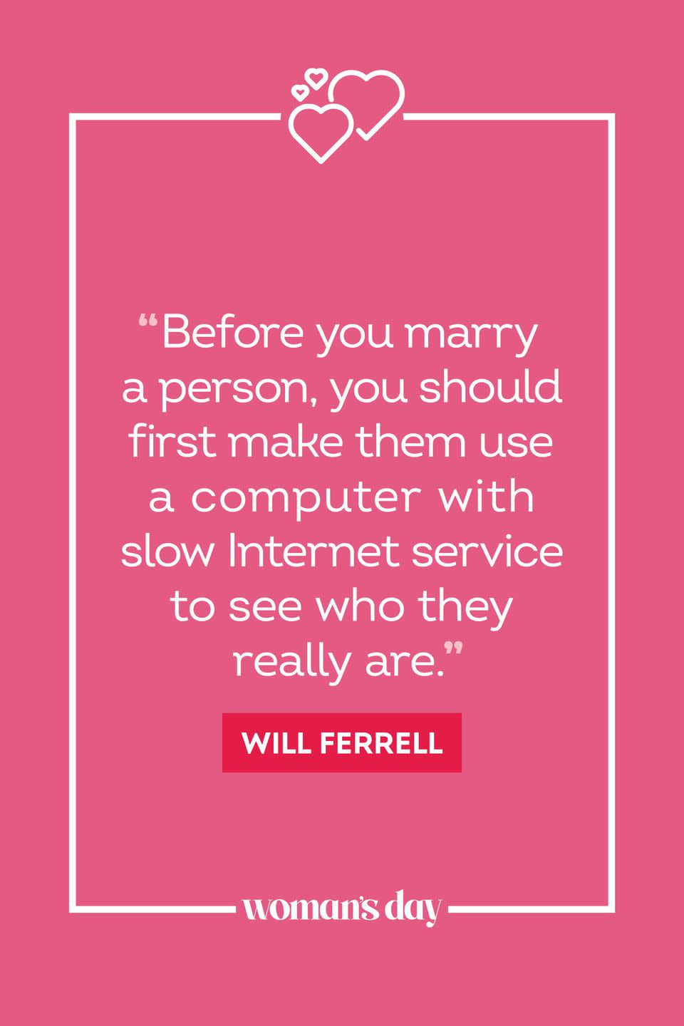 <ol><li>“Before you marry a person, you should first make them use a computer with slow Internet service to see who they really are.” — Will Ferrell</li><li>“I love being married. It’s so great to find one special person you want to annoy for the rest of your life.” — Rita Rudner</li><li>“Sexy is the thing I try to get them to see me as after I win them over with my personality.” — Miranda, <em>Sexy and the City</em></li><li>“I miss crawling into a man’s arm, kissing his neck, saying those three little words into his ear, ‘And another thing…’” — Felicia Michaels</li><li>“A guy knows he’s in love when he loses interest in his car for a couple of days.” — Tim Allen</li><li>“If you love them in the morning with their eyes full of crust; if you love them at night with their hair full of rollers, chances are, you’re in love.” — Miles Davis</li><li>“If love is the answer, could you please rephrase the question?” — Lily Tomlin</li><li>“Being a good husband is like being a stand-up comic. You need 10 years before you can call yourself a beginner.” — Jerry Seinfeld</li><li>“Love conquers all things except poverty and toothache.” — Mae West</li><li>“The best way to get most husbands to do something is to suggest that perhaps they’re too old to do it.” — Shirley MacLaine</li><li>“Love is a lot like a backache: it doesn’t show up on X-rays, but you know it’s there.” — George Burns</li><li>“You can’t put a price tag on love, but you can on all its accessories.” — Melanie Clark</li><li>“I like a woman with a head on her shoulders. I hate necks.” — Steven Martin</li><li>“Love is like an hourglass, with the heart filling up as the brain empties.” — Jules Renard</li><li>“Love is a two-way street constantly under construction.” — Carroll Bryant</li><li>“Love is a fire. But whether it is going to warm your hearth or burn down your house, you can never tell.” — Joan Crawford</li><li>“True love comes quietly, without banners or flashing lights. If you hear bells, get your ears checked.” — Erich Segal</li><li>“True love is like ghosts, which everyone talks about and few have seen.” — François de la Rochefoucauld </li><li>“It wasn’t love at first sight. It took a full five minutes.” — Lucille Ball</li><li>“Marriage is like vitamins: we supplement each other’s minimum daily requirements.” — Kathy Mohnke</li><li>“All you need is love. But a little chocolate now and then doesn’t hurt.” — Charles M. Schulz</li><li>“I say if you love something, set it in a small cage and pester and smother it with love until it either loves you back or dies.” — Mindy Kaling</li><li>“Love is the same as like except you feel sexier.” — Judith Viorst</li><li>“A girl can wait for the right man to come along but in the meantime that doesn’t mean she can’t have a wonderful time with all the wrong ones.” — Cher</li><li>“If she happens to fall, I’ll be there to laugh at first and then help her up afterwards.” — J.A. Redmerski</li><li>“Love is sharing your popcorn.” — Charles Schultz</li><li>“Marriage has no guarantees. If that’s what you’re looking for, go live with a car battery.” — Erma Bombeck</li><li>“An archaeologist is the best husband any woman can have; the older she gets the more interested he is in her.” — Agatha Christie</li></ol>