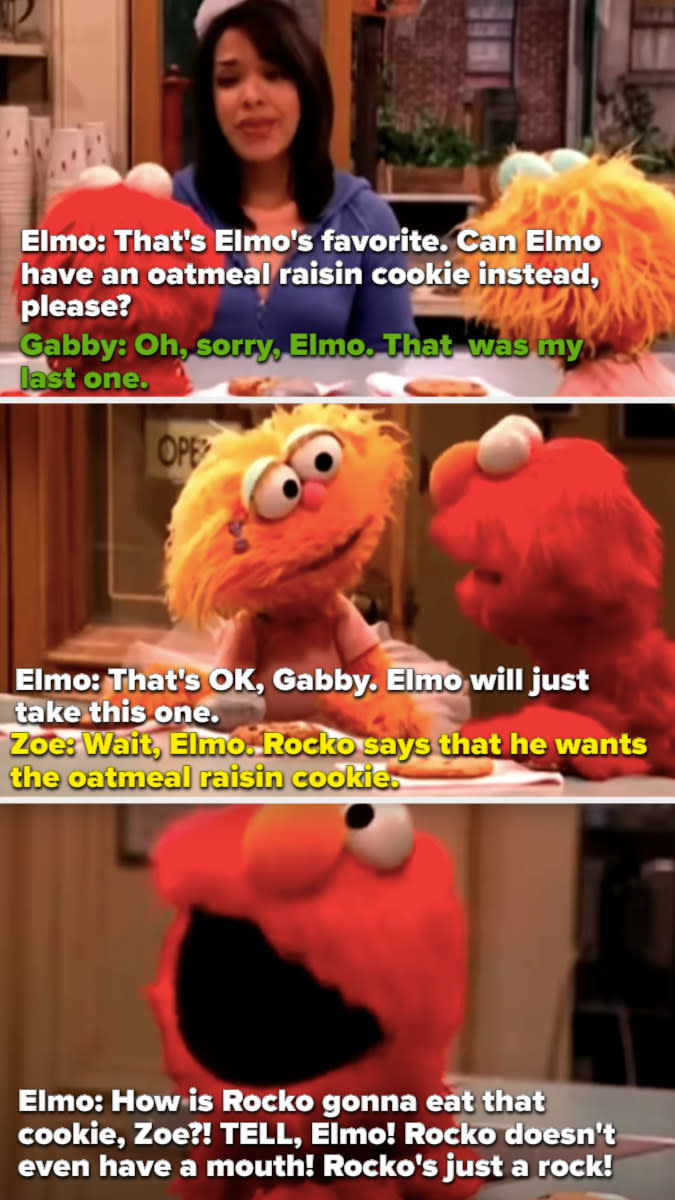 Rocko has already claimed the last oatmeal raising cookie, so Elmo asks Zoe if he can have it, but she says it's Rocko's. And then Elmo loses it and says, "Rocko is just a rock!!"