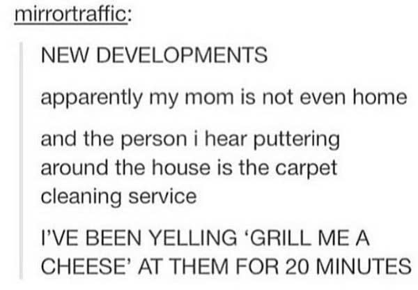 person's mom isn't home and the steps they'd been hearing were the cleaning service but they didn't realize and had been yelling, grill me a cheese, for 20 minutes