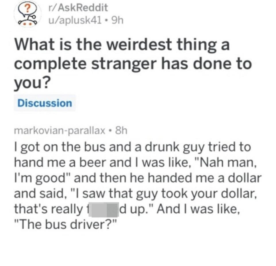 Person got on a bus and a drunk guy tried to hand them a beer; they said "Nah, man, I'm good," and then he tried to hand them a dollar and said "I saw that guy took your dollar, that's really f*&ked up," and the person was like, "The bus driver?"