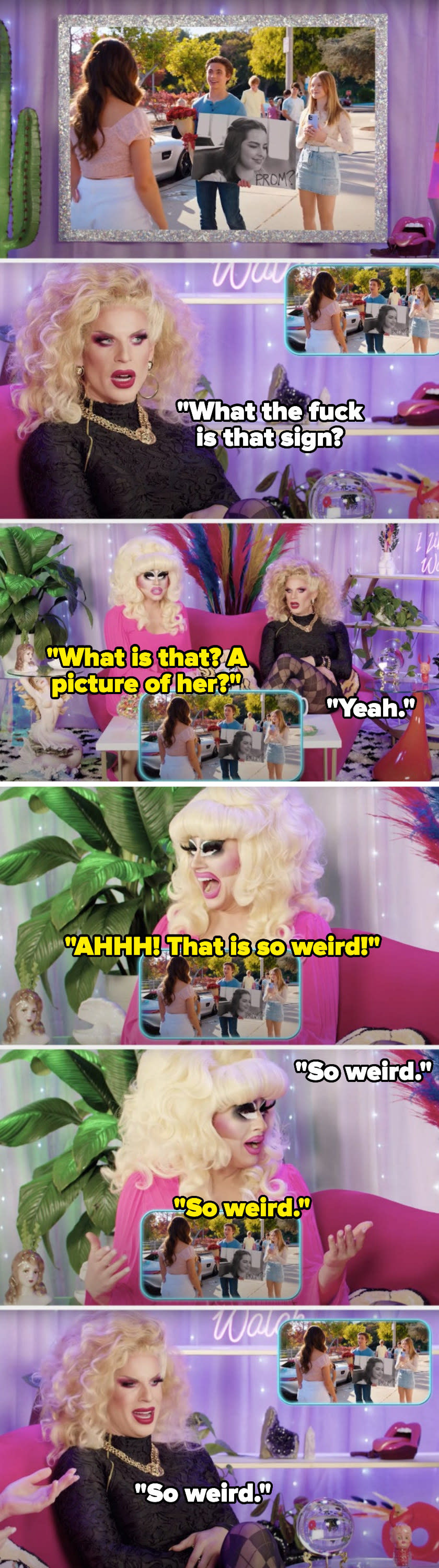 While watching a promposal in the movie He's All That, Katya Zamolodchikova says, What the fuck is that sign, Trixie Mattel asks, What is that, a picture of her, Katya says, Yeah, and Trixie screams and says, That is so weird