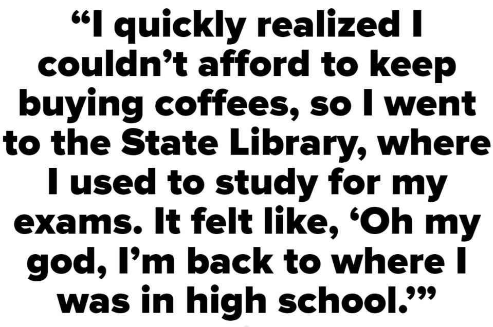 I quickly realized that I couldn't afford to keep buying coffees, so I went to the State Library, where I used to study for my exams. It felt like, 'Oh my god, I'm back to where I was in high school'"