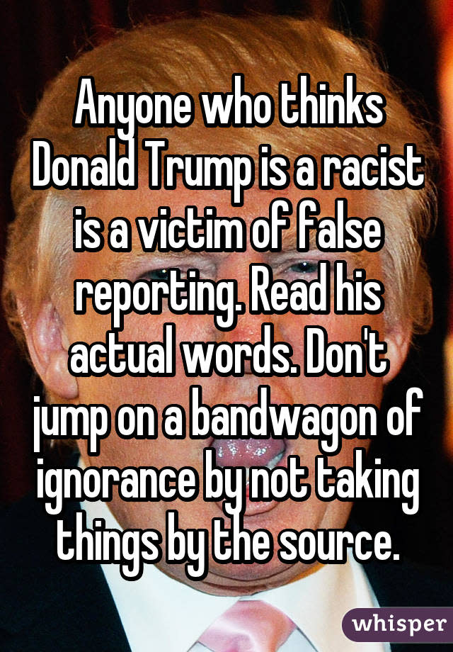 Anyone who thinks Donald Trump is a racist is a victim of false reporting. Read his actual words. Don't jump on a bandwagon of ignorance by not taking things by the source.