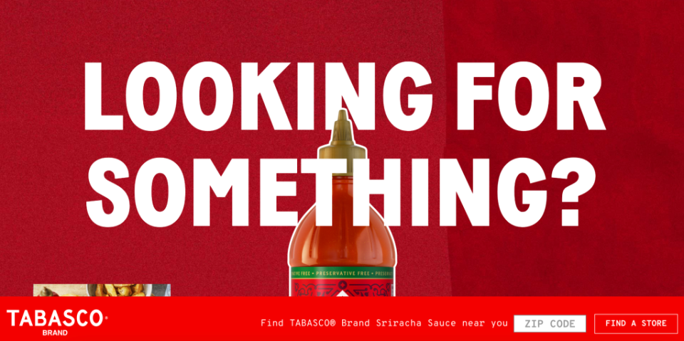 In September 2022, Tabasco launched the website srirachashortage.com, slyly referencing the shortage of Huy Fong Sriracha. It reads: “LOOKING FOR SOMETHING?”