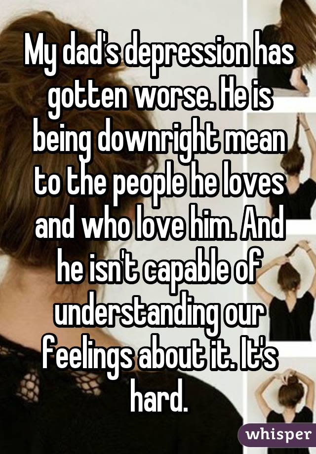 My dad's depression has gotten worse. He is being downright mean to the people he loves and who love him. And he isn't capable of understanding our feelings about it. It's hard.