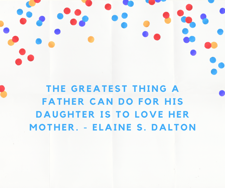 The greatest thing a father can do for his daughter is to love her mother. - Elaine S. Dalton