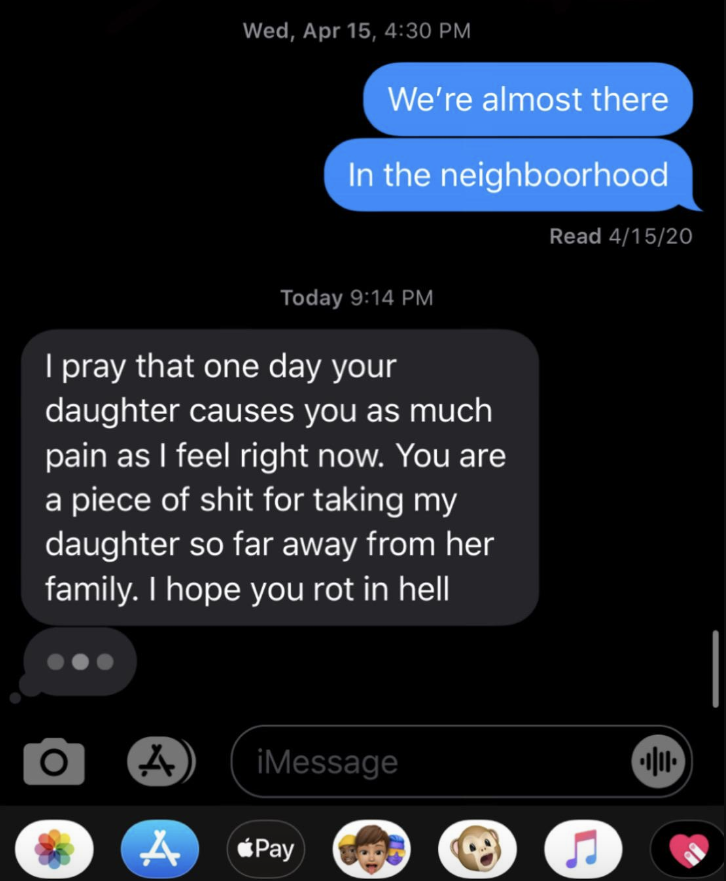 "i pray that one day your daughter causes you as much pain as i feel right now. you are a piece of shit for taking my daughter so far away from her family. i hope you rot in hell"