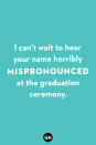 <p>I can’t wait to hear your name horribly mispronounced at the graduation ceremony.</p>