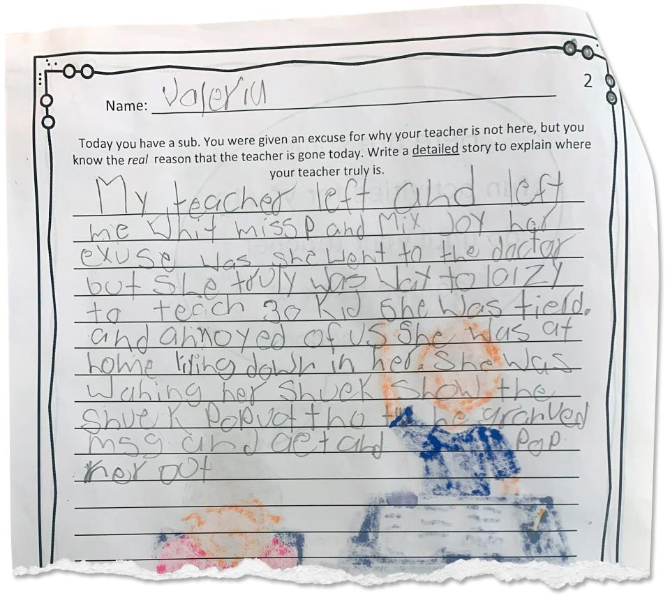 A student at Downer was asked to write an essay about why her teacher was absent. "Her excuse was she went to the doctor but she truly was way [too] lazy to teach 30 [kids,] she was [tired] and annoyed of us."