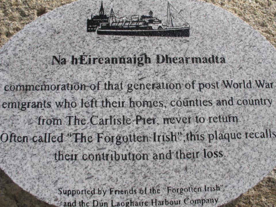 This May 18, 2013 photo shows a plaque on Dun Laoghaire pier in Country Dublin, Ireland, dedicated to "The Forgotten Irish" _ the thousands of young Irish who emigrated to Britain during hard times in the 1950s and 1960s. Many spent their working lives sending money to support their families in Ireland, yet were unable to afford to return themselves. As part of The Gathering, a yearlong event in Ireland to bring its diaspora home, a group of volunteers sponsored about 50 elderly emigrants on a weeklong visit, including an emotional wreath-laying ceremony next to a plaque in their honor on the pier. (AP Photo/Helen O'Neill)