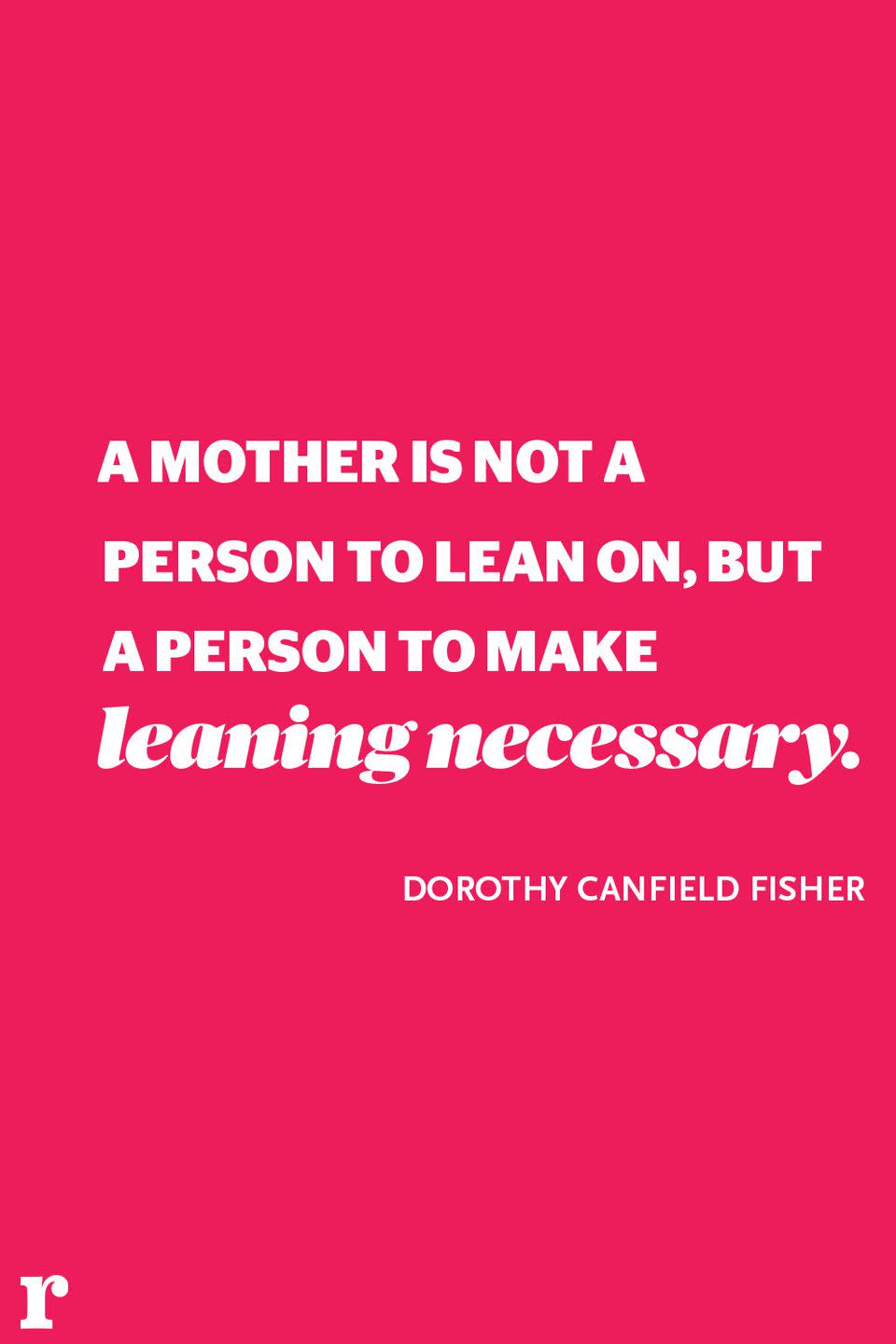 <p>"A mother is not a person to lean on, but a person to make leaning necessary." </p><p><em> - Dorothy Canfield Fisher </em></p>