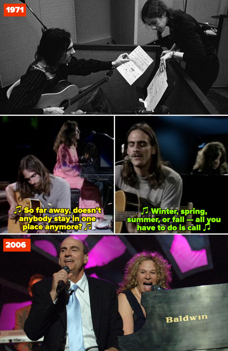 King and Taylor in a recording studio in 1971; King and Taylor performing "So Far Away" and "You've Got a Friend" on BBC in Concert in 1971; King and Taylor performing at Taylor's MusiCares Person of the Year ceremony in 2006