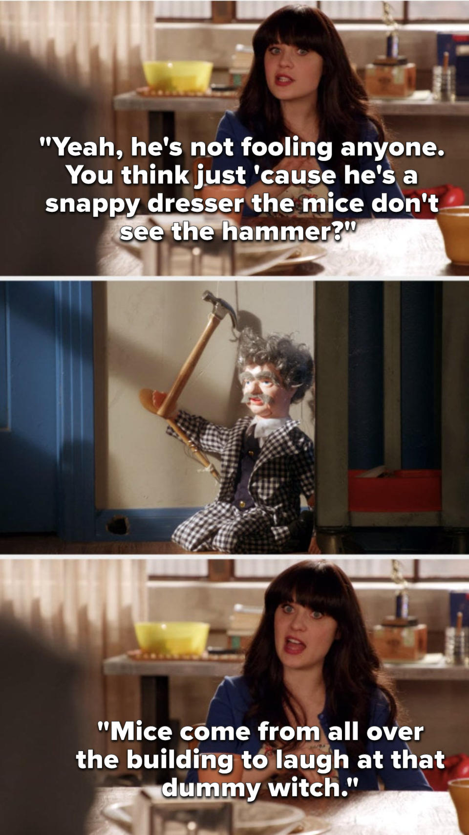 On New Girl, in reference to a doll holding a hammer on the floor, Jess says, Yeah, he's not fooling anyone, You think just cause he's a snappy dresser the mice don't see the hammer, Mice come from all over the building to laugh at that dummy witch