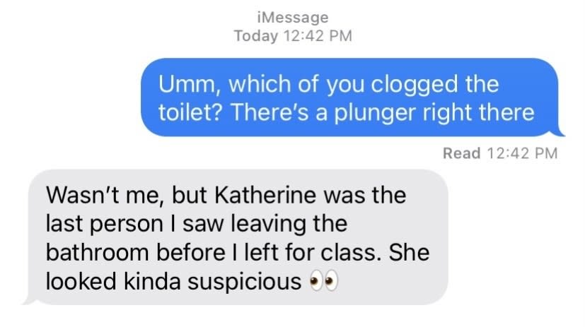 "Wasn't me, but Katherine was the last person I saw leaving the bathroom before I left for class. She looked kinda suspicious"