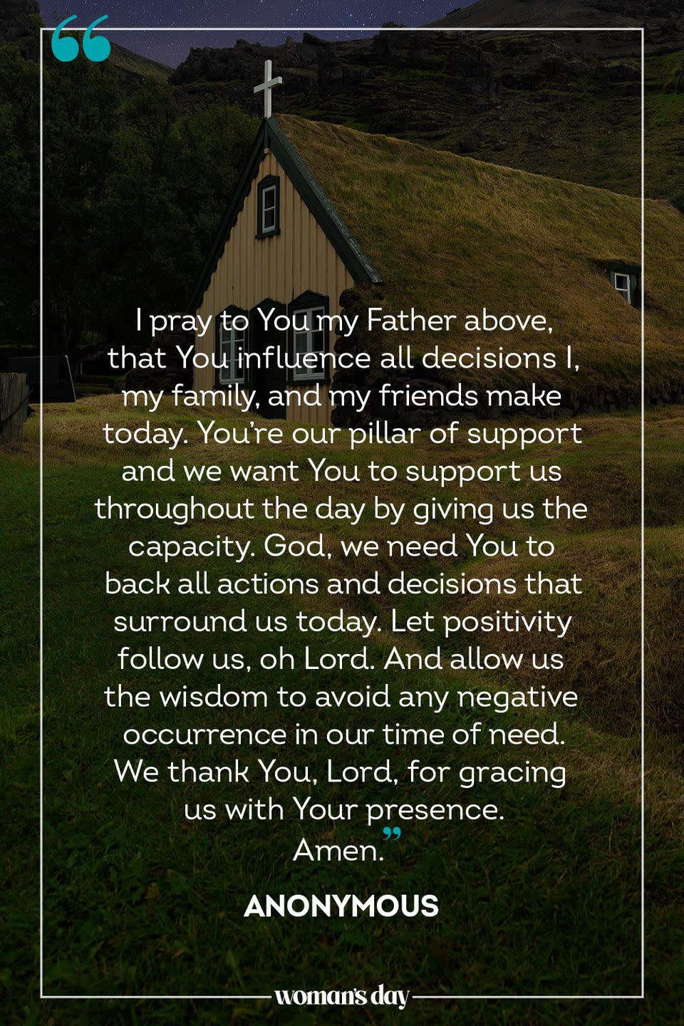 <p>I pray to You my Father above, that You influence all decisions I, my family, and my friends make today. You're our pillar of support and we want You to support us throughout the day by giving us the capacity. God, we need You to back all actions and decisions that surround us today. Let positivity follow us, oh Lord. And allow us the wisdom to avoid any negative occurrence in our time of need. We thank You, Lord, for gracing us with Your presence. </p><p>Amen.</p><p>— <a href="https://www.holylandprayer.com/prayer_for/powerful-prayers-for-today/" rel="nofollow noopener" target="_blank" data-ylk="slk:Anonymous;elm:context_link;itc:0;sec:content-canvas" class="link ">Anonymous</a></p>