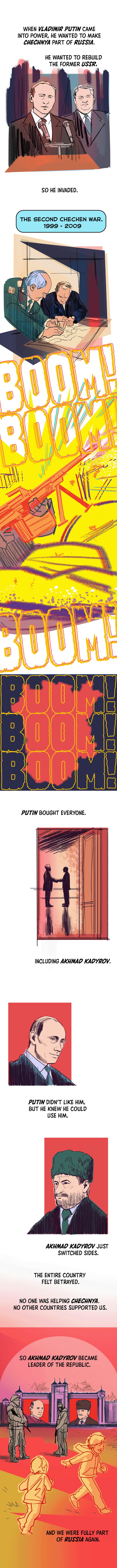 When Vladimir Putin came into power, he wanted to make Chechnya part of Russia.: He wanted to rebuild the former U.S.S.R. So he invaded. The Second Chechen War. 1999 - 2009. Putin bought everyone. Including Akhmad Kadyrov. Putin didn’t like him, but he knew he could use him. Akhmad Kadyrov just switched sides. The entire country felt betrayed. No one was helping Chechnya. No other countries supported us. So Akhmad Kadyrov became leader of the Republic. And we were fully part of Russia again.