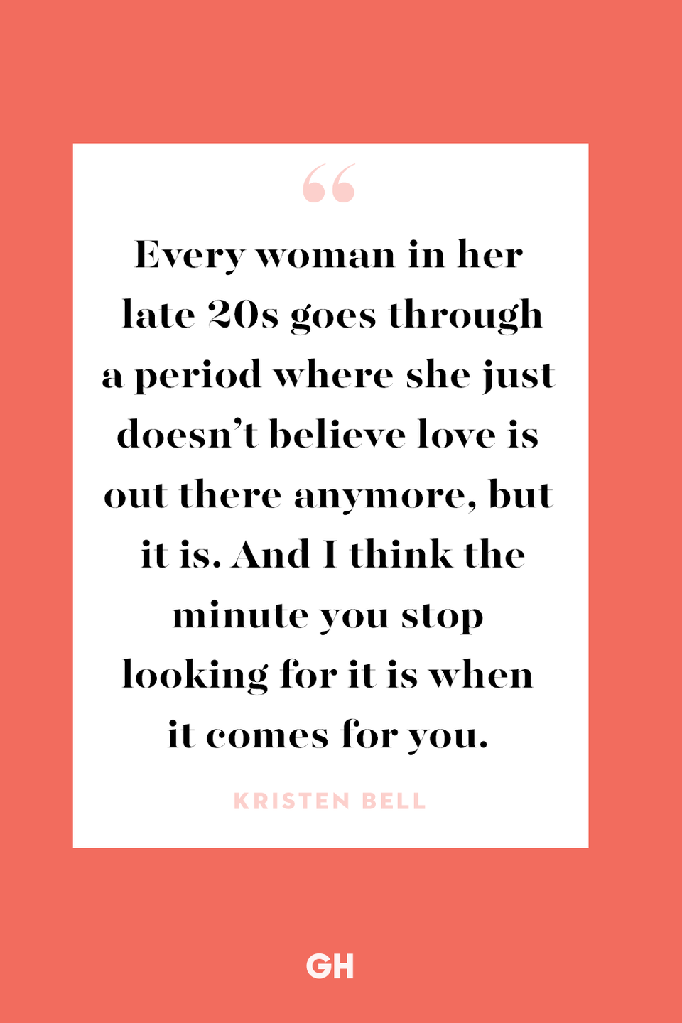 <p>Every woman in her late 20s goes through a period where she just doesn’t believe love is out there anymore, but it is. And I think the minute you stop looking for it is when it comes for you.</p>