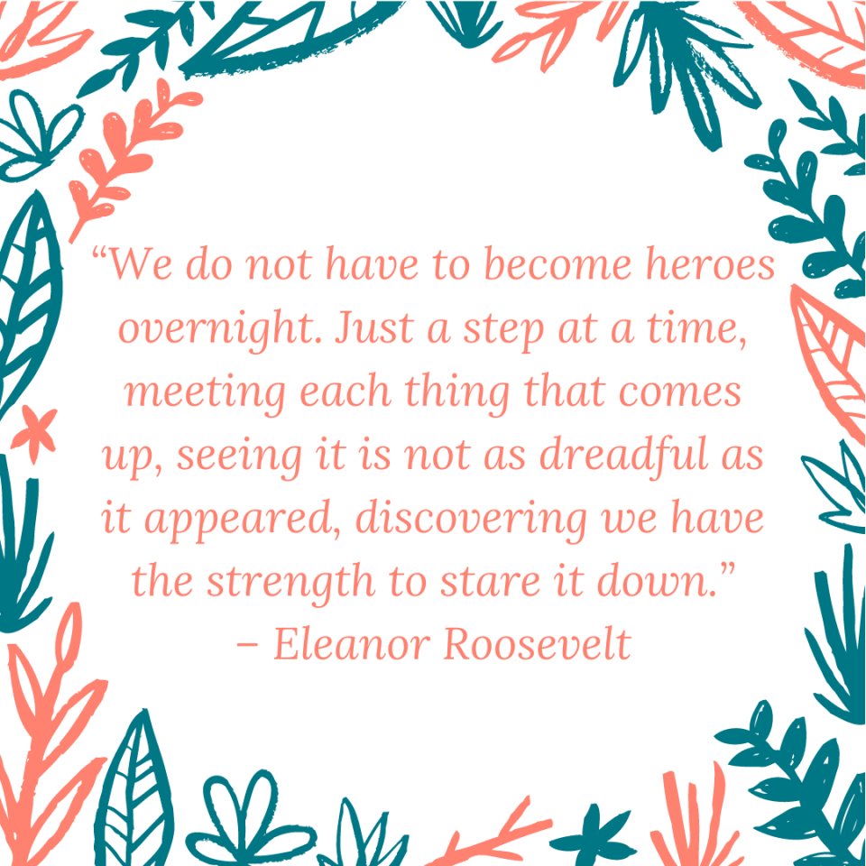 “We do not have to become heroes overnight. Just a step at a time, meeting each thing that comes up, seeing it is not as dreadful as it appeared, discovering we have the strength to stare it down.” – Eleanor Roosevelt