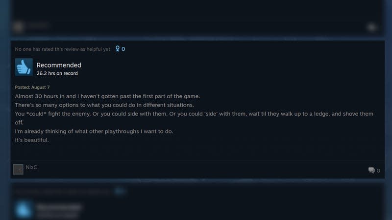 A positive review of the game says: "Almost 30 hours in and I haven't gotten past the first part of the game. There's so many options to what you could do in different istuations. You *could* fight the enemy. Or you could side with them. Or you could 'side' with them, wait til they walk up to a ledge, and shove them off. I'm already thinking of what other playthroughts I want to do. It's beautiful.