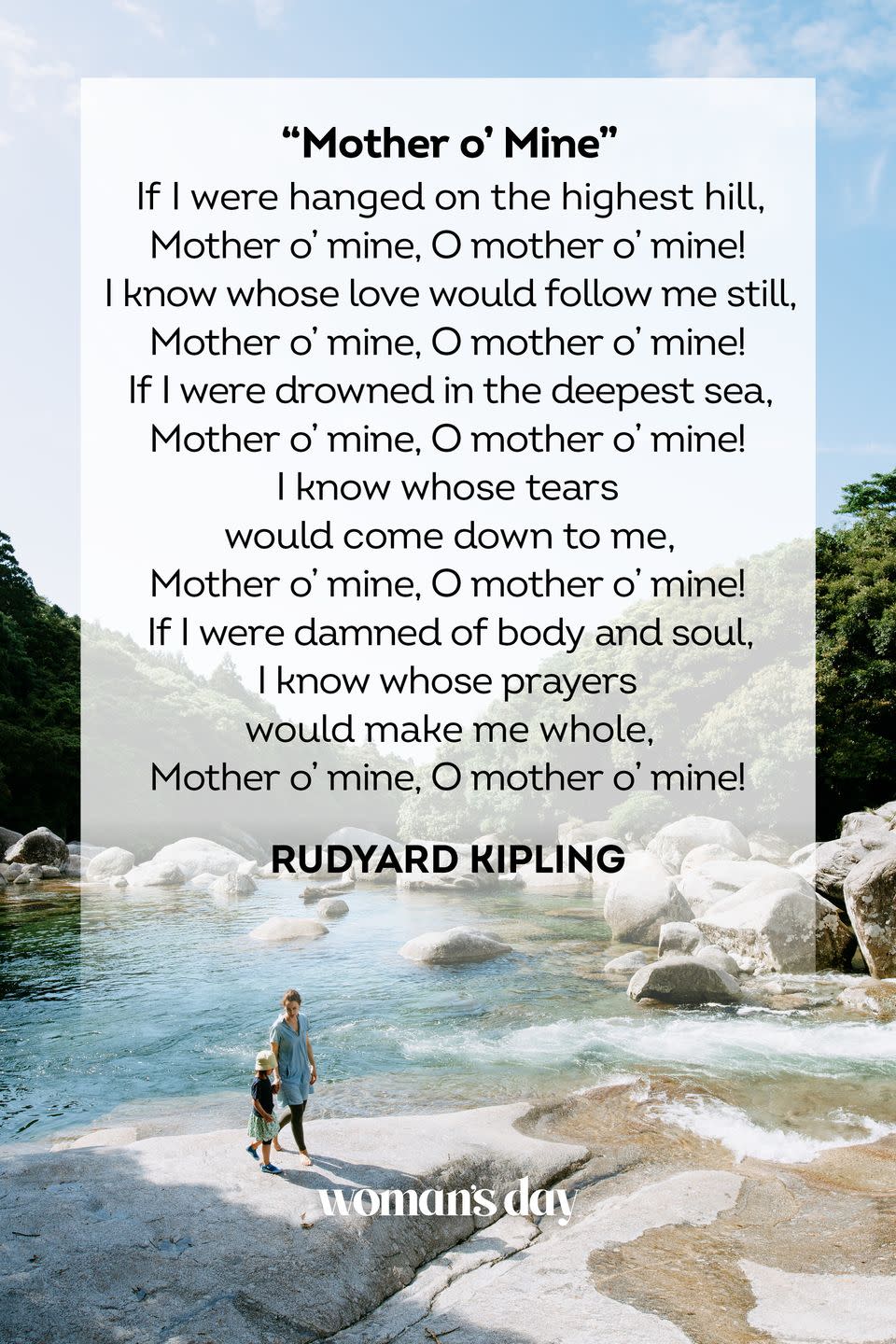 <p>If I were hanged on the highest hill,<br><em>Mother o' mine, O mother o' mine!<br></em>I know whose love would follow me still,<br><em>Mother o' mine, O mother o' mine!<br></em>If I were drowned in the deepest sea,<br><em>Mother o' mine, O mother o' mine!<br></em>I know whose tears would come down to me,<br><em>Mother o' mine, O mother o' mine!<br></em>If I were damned of body and soul,<br>I know whose prayers would make me whole,<br><em>Mother o' mine, O mother o' mine!</em></p><p>– Rudyard Kipling</p>