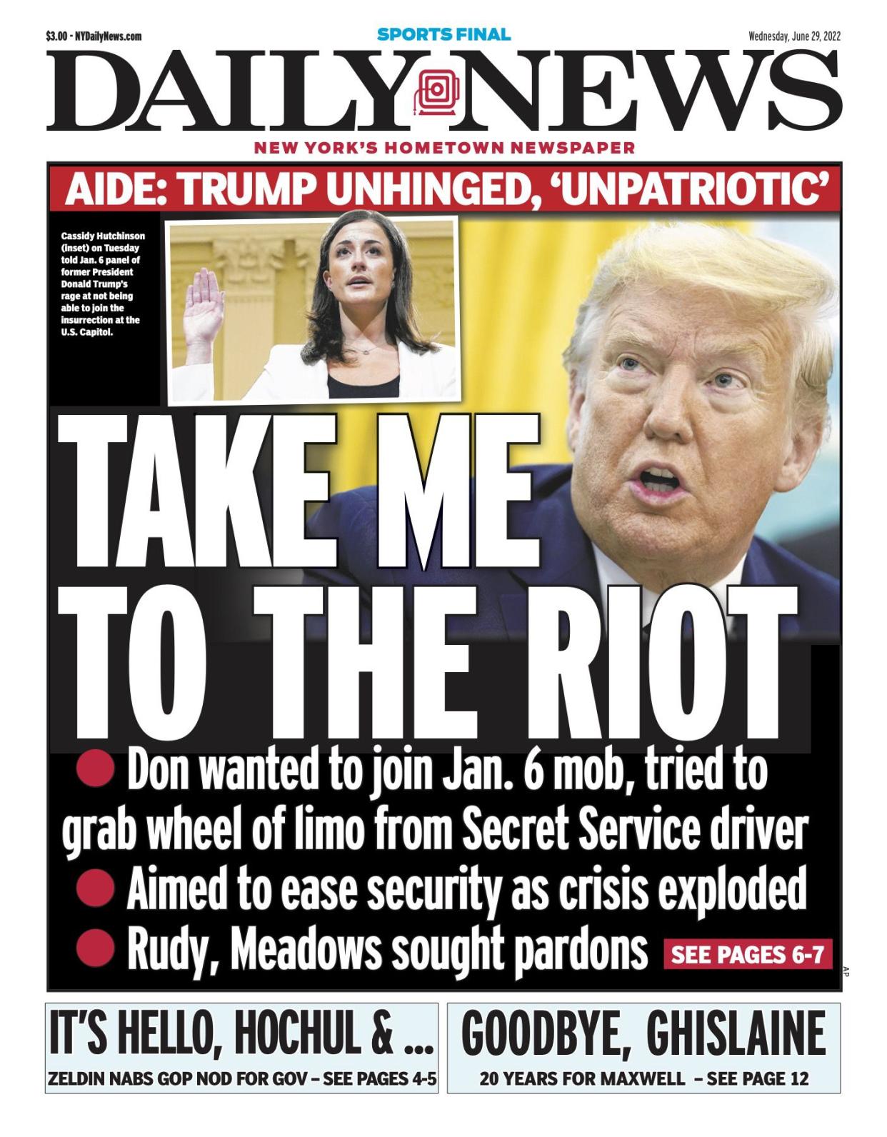 Front page for June 29, 2022: Aide: Trump unhinged, "unpatriotic." Don wanted to join Jan. 6 mob, tried to grab wheel of limo from Secret Service driver. Aimed to ease security as crisis exploded. Rudy, Meadows sought pardons. Cassidy Hutchinson (inset) on Tuesday told Jan. 6 panel of former President Donald Trump's rage at not being able to join the insurrection at the U.S. Capitol.
