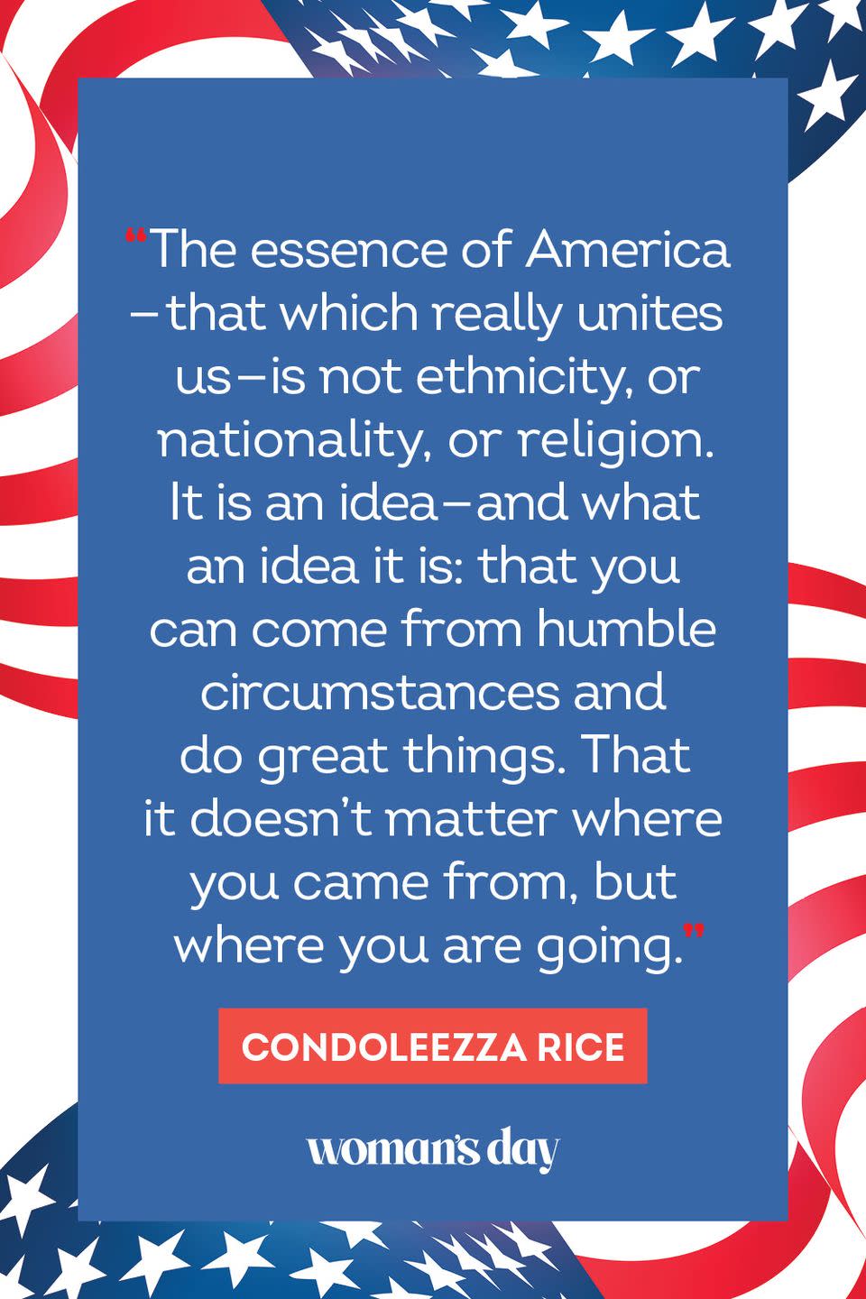 <p>"The essence of America — that which really unites us — is not ethnicity, or nationality, or religion. It is an idea — and what an idea it is: that you can come from humble circumstances and do great things. That it doesn't matter where you come from, but where you are going." </p>