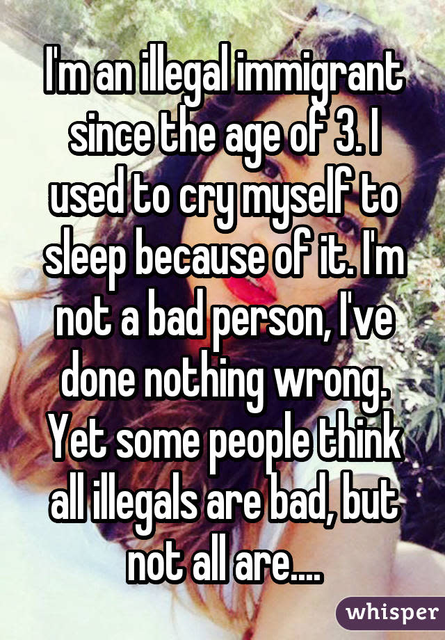 I'm an illegal immigrant since the age of 3. I used to cry myself to sleep because of it. I'm not a bad person, I've done nothing wrong. Yet some people think all illegals are bad, but not all are....