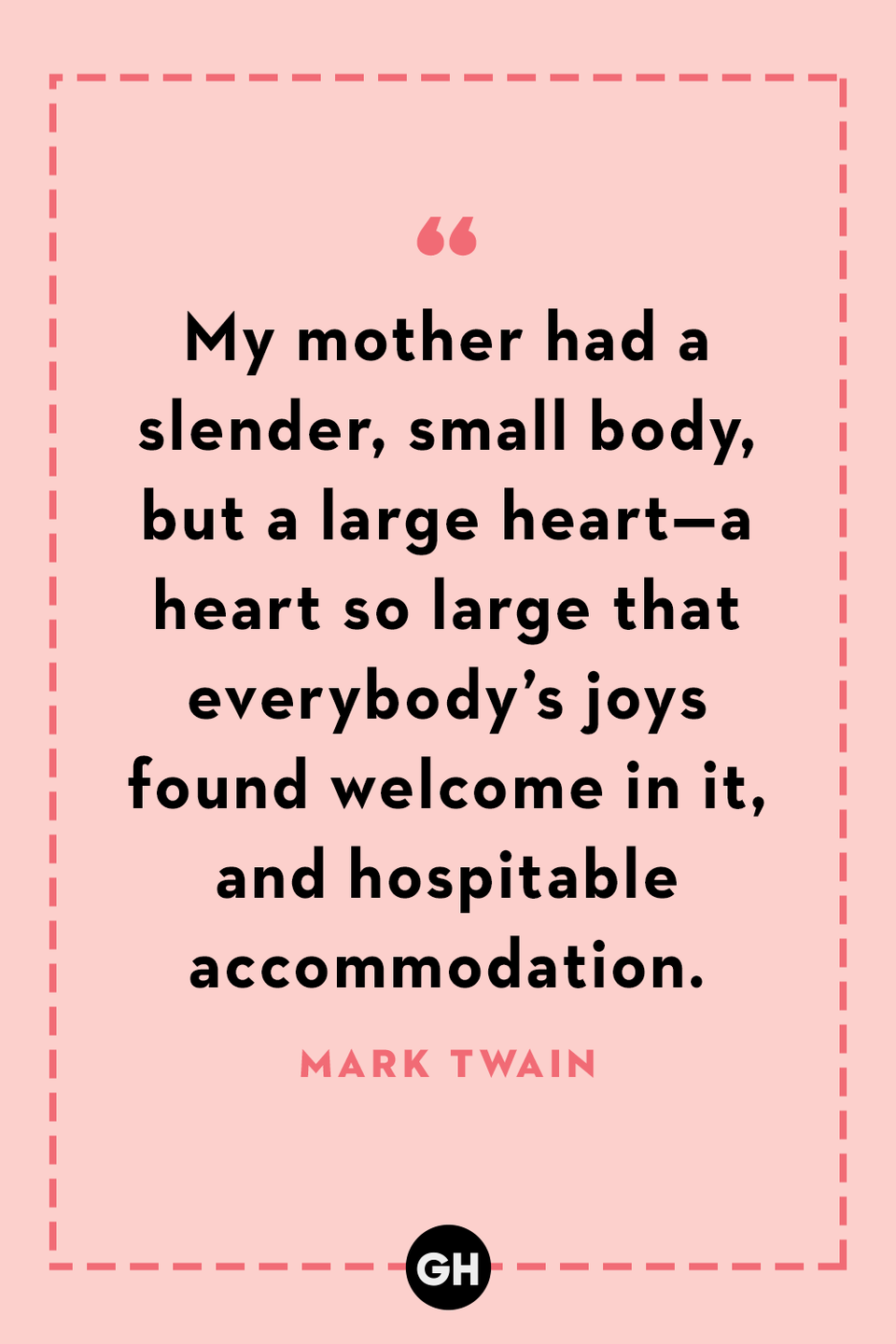 <p>My mother had a slender, small body, but a large heart—a heart so large that everybody’s joys found welcome in it, and hospitable accommodation.</p>