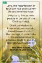 <p>Lord, the resurrection of Your Son has given us new life and renewed hope.</p><p>Help us to live as new people in pursuit of the Christian ideal.</p><p>Grant us wisdom to know what we must do, the will to want to do it, the courage to undertake it, the perseverance to continue to do it, and the strength to complete it.</p><p>— New Saint Joseph People's Prayer Book</p>