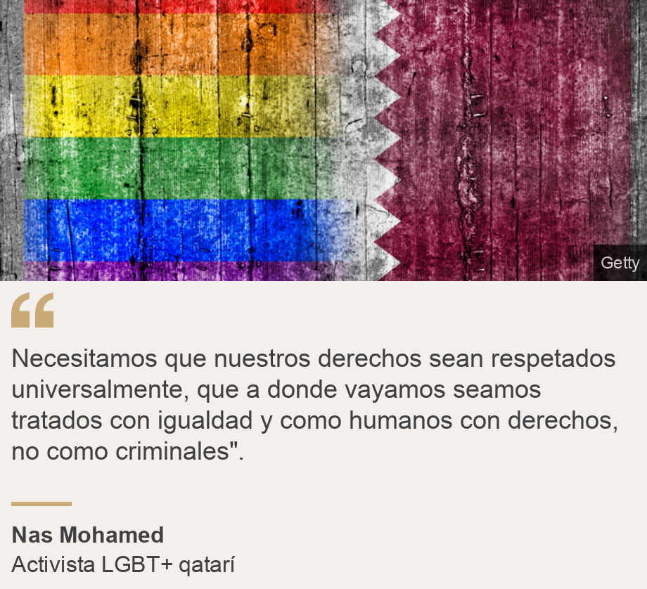 "Necesitamos que nuestros derechos sean respetados universalmente, que a donde vayamos seamos tratados con igualdad y como humanos con derechos, no como criminales".", Source: Nas Mohamed, Source description: Activista LGBT+ qatarí, Image: Bandera de Qatar con la LGBT+.
