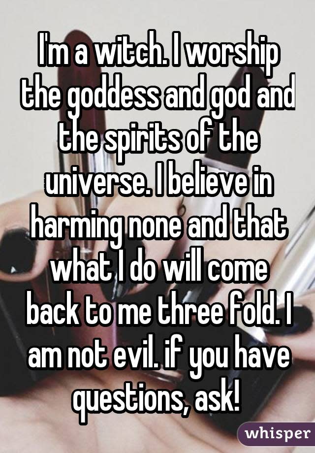 I'm a witch. I worship the goddess and god and the spirits of the universe. I believe in harming none and that what I do will come back to me three fold. I am not evil. if you have questions, ask! 