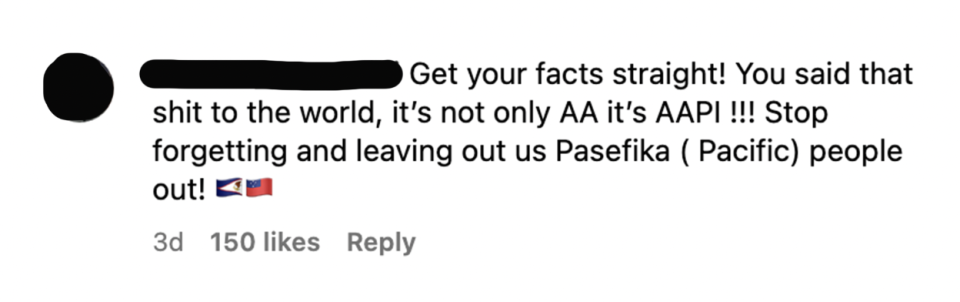 "Get your facts straight! You said that shit to the world, it's not only AA it's AAPI!!! Stop forgetting and leaving out us Pasefika (Pacific) people out!"