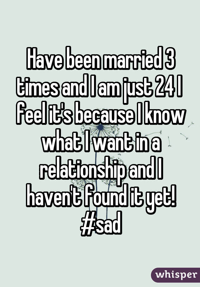 Have been married 3 times and I am just 24 I feel it's because I know what I want in a relationship and I haven't found it yet! #sad