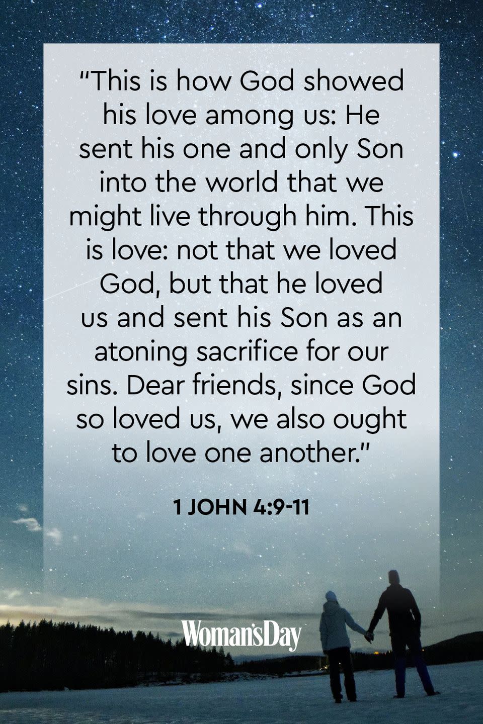 <p>"This is how God showed his love among us: He sent his one and only Son into the world that we might live through him. This is love: not that we loved God, but that he loved us and sent his Son as an atoning sacrifice for our sins. <a href="https://www.womansday.com/life/g21085600/fun-things-to-do-with-friends/" rel="nofollow noopener" target="_blank" data-ylk="slk:Dear friends;elm:context_link;itc:0;sec:content-canvas" class="link ">Dear friends</a>, since God so loved us, we also ought to love one another."</p>