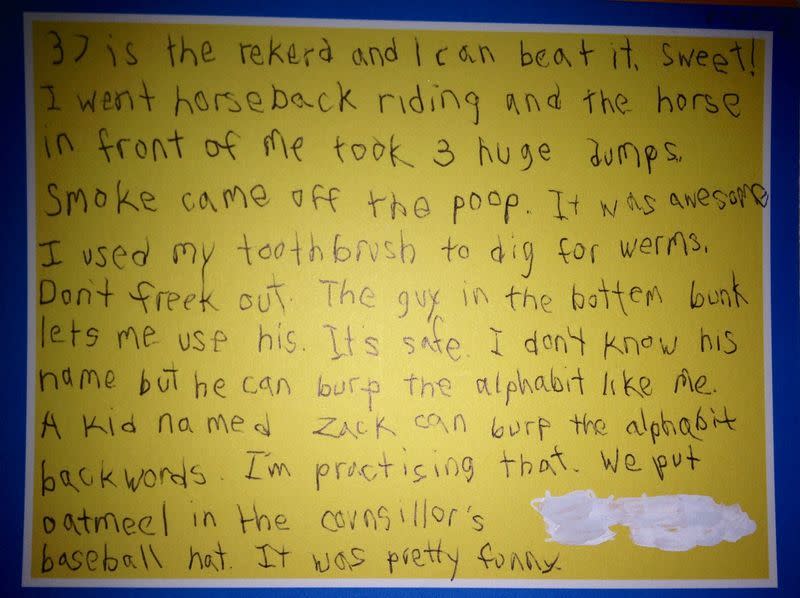 <p><i>37 is the rekerd and I can beat it. Sweet! I went horseback riding and the horse in front of me took 3 huge dumps. Smoke came off the poop. It was awesome. I used my toothbrush to dig for werms. Don’t freek out. They guy in the bottem bunk lets me use his. Its safe. I don’t know his name but he can burp the alphabit like me. A kid named Zach can burt the alphabit backwords. I’m practising that. We put oatmeel in the counsillor’s baseball hat. It was pretty funny…</i> <i>(Reddit/<a href="https://www.reddit.com/user/synthead" rel="nofollow noopener" target="_blank" data-ylk="slk:synthead;elm:context_link;itc:0;sec:content-canvas" class="link ">synthead</a>)</i></p>